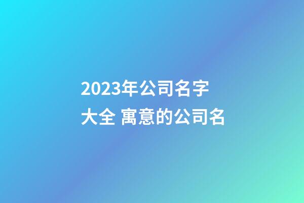 2023年公司名字大全 寓意的公司名-第1張-公司起名-玄機派